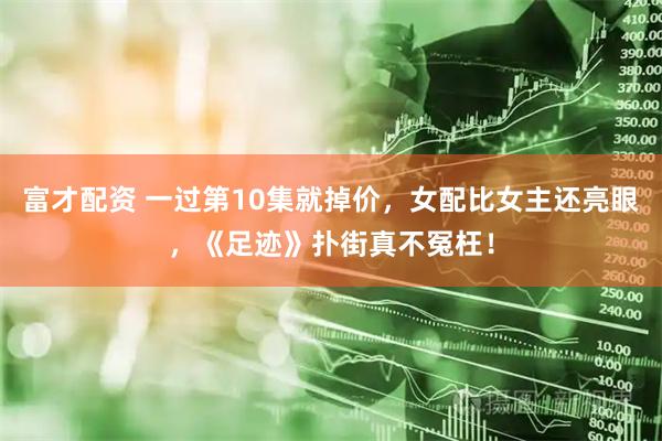 富才配资 一过第10集就掉价，女配比女主还亮眼，《足迹》扑街真不冤枉！