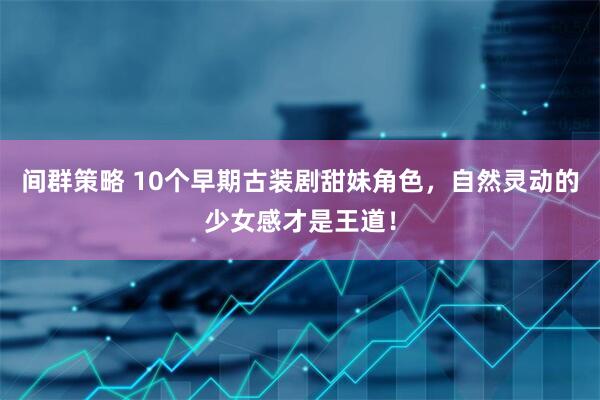 间群策略 10个早期古装剧甜妹角色，自然灵动的少女感才是王道！