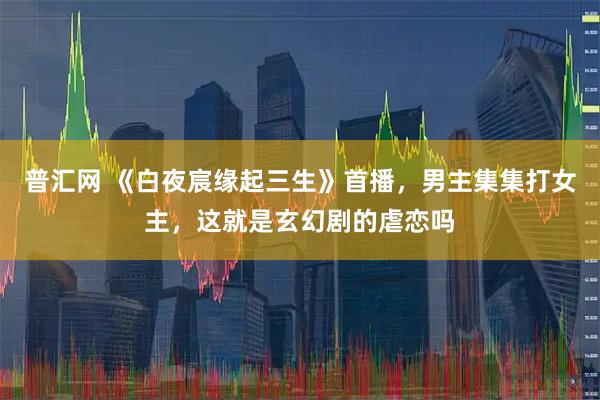 普汇网 《白夜宸缘起三生》首播，男主集集打女主，这就是玄幻剧的虐恋吗