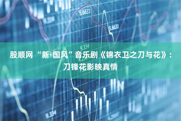 股顺网 “新·国风”音乐剧《锦衣卫之刀与花》：刀锋花影映真情
