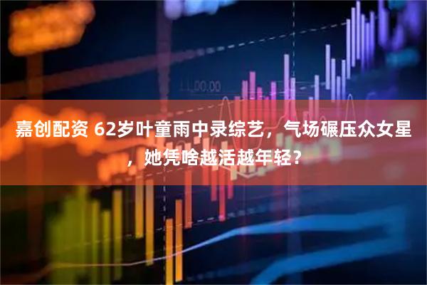 嘉创配资 62岁叶童雨中录综艺，气场碾压众女星，她凭啥越活越年轻？