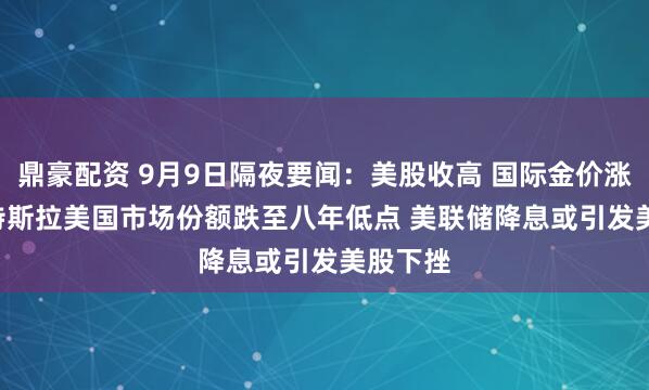 鼎豪配资 9月9日隔夜要闻：美股收高 国际金价涨1.4% 特斯拉美国市场份额跌至八年低点 美联储降息或引发美股下挫