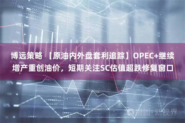 博远策略 【原油内外盘套利追踪】OPEC+继续增产重创油价，短期关注SC估值超跌修复窗口