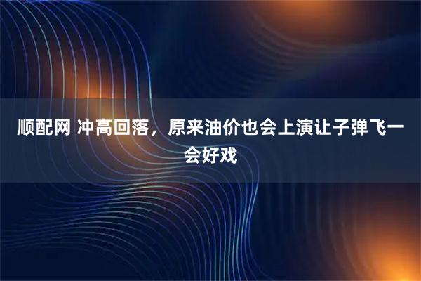 顺配网 冲高回落，原来油价也会上演让子弹飞一会好戏