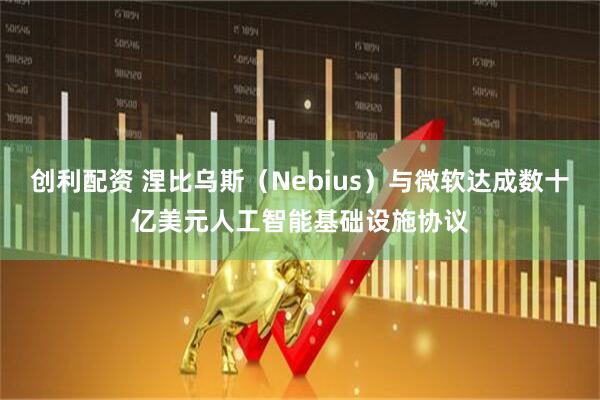 创利配资 涅比乌斯（Nebius）与微软达成数十亿美元人工智能基础设施协议