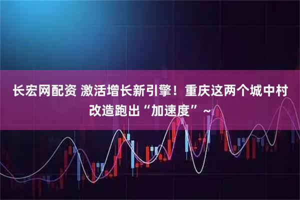 长宏网配资 激活增长新引擎！重庆这两个城中村改造跑出“加速度”～