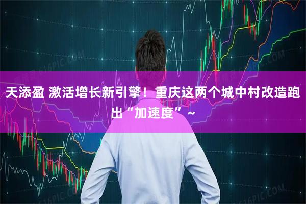 天添盈 激活增长新引擎！重庆这两个城中村改造跑出“加速度”～