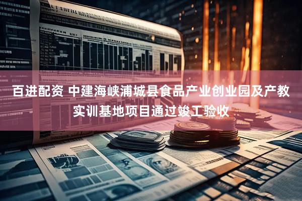 百进配资 中建海峡浦城县食品产业创业园及产教实训基地项目通过竣工验收