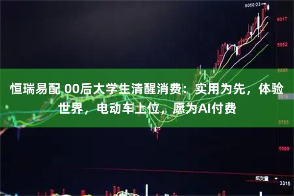 恒瑞易配 00后大学生清醒消费：实用为先，体验世界，电动车上位，愿为AI付费