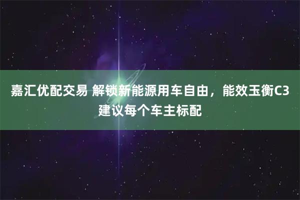嘉汇优配交易 解锁新能源用车自由，能效玉衡C3建议每个车主标配