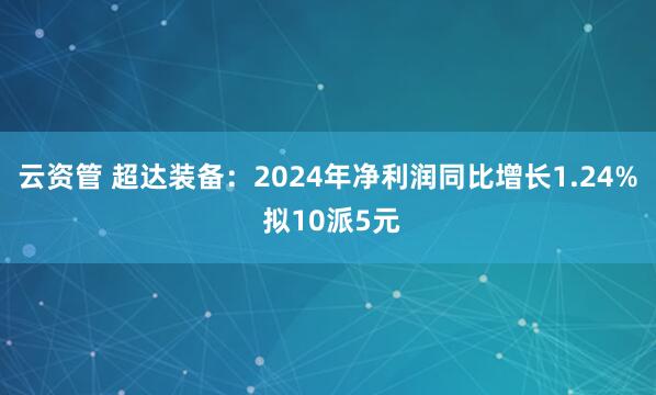 云资管 超达装备：2024年净利润同比增长1.24% 拟10派5元
