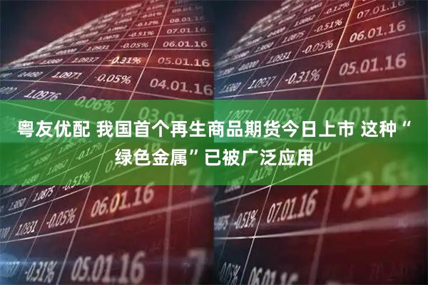 粤友优配 我国首个再生商品期货今日上市 这种“绿色金属”已被广泛应用