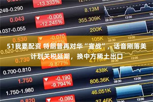 51我要配资 特朗普再对华“宣战”，话音刚落美计划关税延期，换中方稀土出口