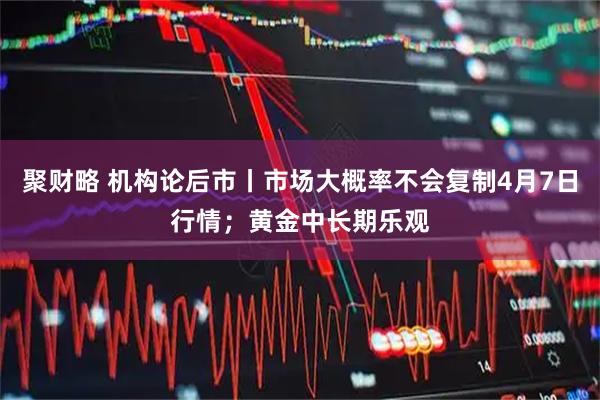 聚财略 机构论后市丨市场大概率不会复制4月7日行情；黄金中长期乐观