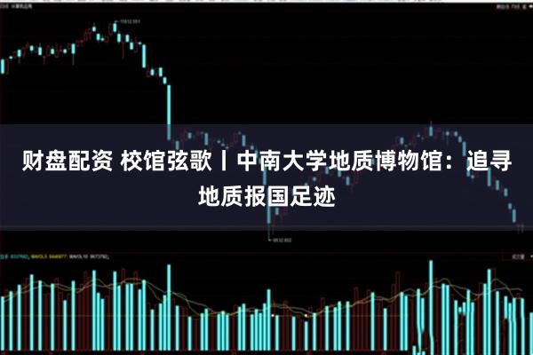 财盘配资 校馆弦歌丨中南大学地质博物馆：追寻地质报国足迹