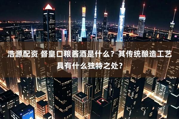 浩源配资 督皇口粮酱酒是什么？其传统酿造工艺具有什么独特之处？