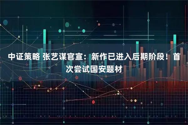 中证策略 张艺谋官宣：新作已进入后期阶段！首次尝试国安题材