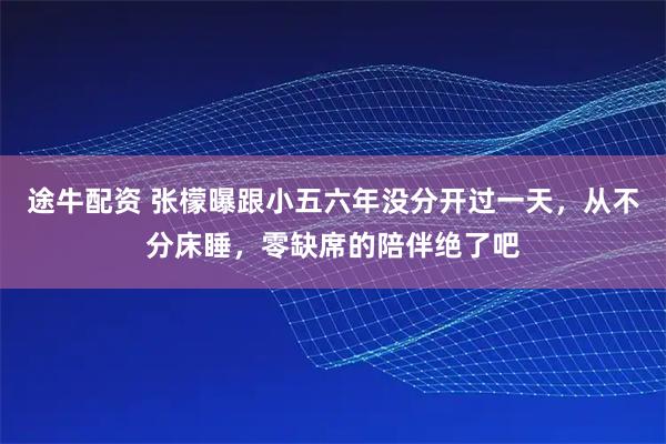 途牛配资 张檬曝跟小五六年没分开过一天，从不分床睡，零缺席的陪伴绝了吧