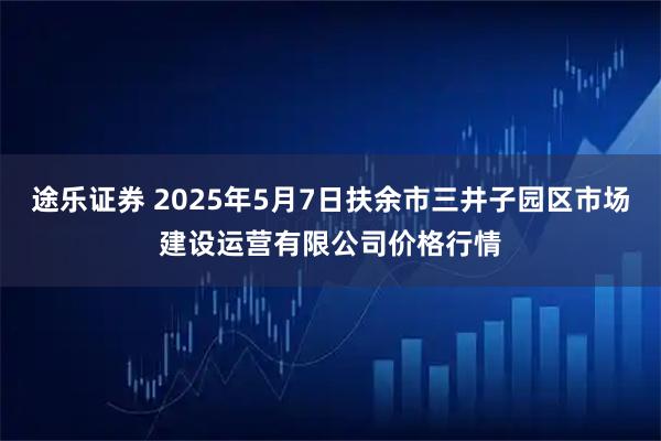 途乐证券 2025年5月7日扶余市三井子园区市场建设运营有限公司价格行情