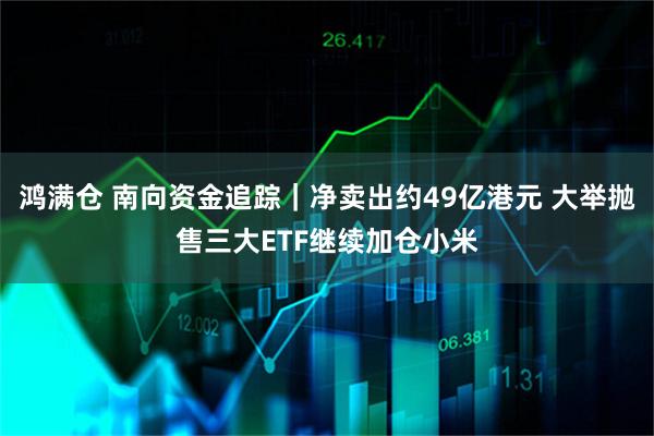 鸿满仓 南向资金追踪｜净卖出约49亿港元 大举抛售三大ETF继续加仓小米