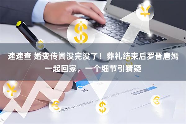 速速查 婚变传闻没完没了！葬礼结束后罗晋唐嫣一起回家，一个细节引猜疑
