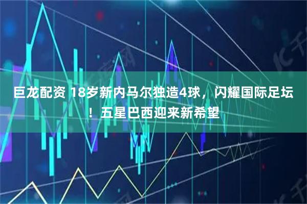 巨龙配资 18岁新内马尔独造4球，闪耀国际足坛！五星巴西迎来新希望