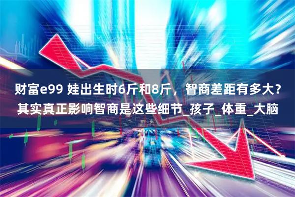 财富e99 娃出生时6斤和8斤，智商差距有多大？其实真正影响智商是这些细节_孩子_体重_大脑