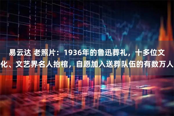 易云达 老照片：1936年的鲁迅葬礼，十多位文化、文艺界名人抬棺，自愿加入送葬队伍的有数万人