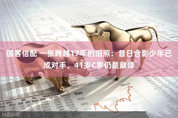 国客信配 一张跨越17年的旧照：昔日合影少年已成对手，41岁C罗仍是巅峰