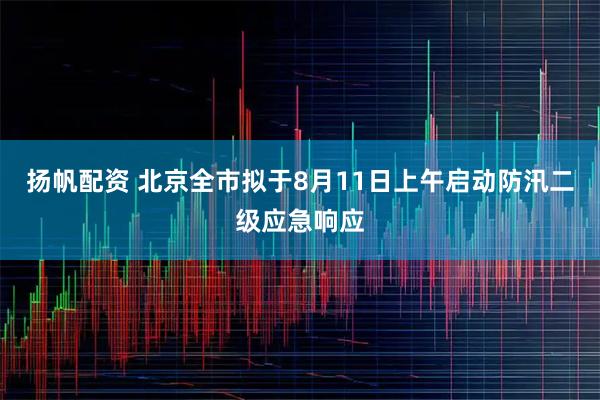 扬帆配资 北京全市拟于8月11日上午启动防汛二级应急响应
