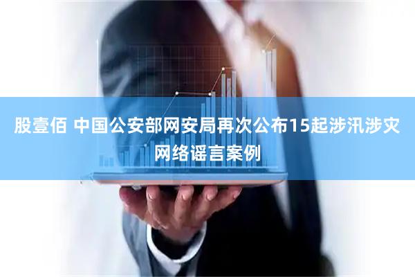 股壹佰 中国公安部网安局再次公布15起涉汛涉灾网络谣言案例